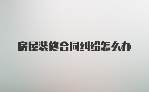 房屋装修合同纠纷怎么办