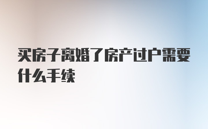 买房子离婚了房产过户需要什么手续