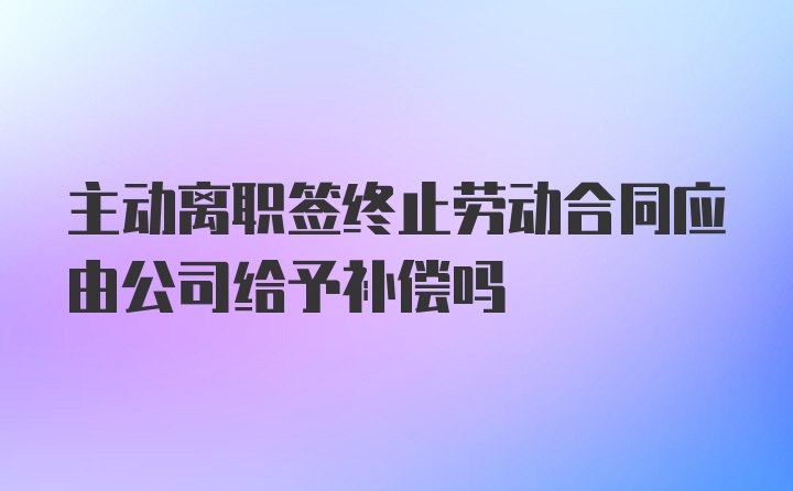 主动离职签终止劳动合同应由公司给予补偿吗