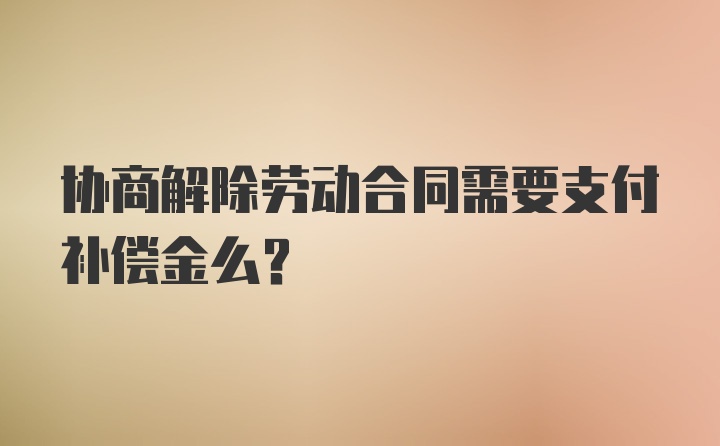 协商解除劳动合同需要支付补偿金么？