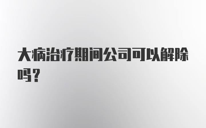 大病治疗期间公司可以解除吗？