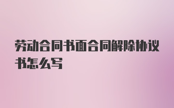 劳动合同书面合同解除协议书怎么写