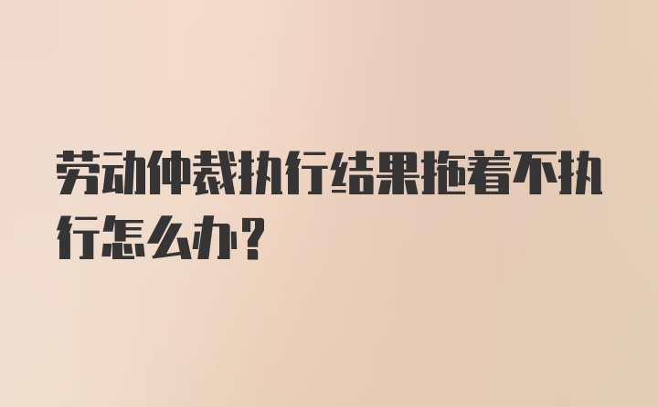 劳动仲裁执行结果拖着不执行怎么办？