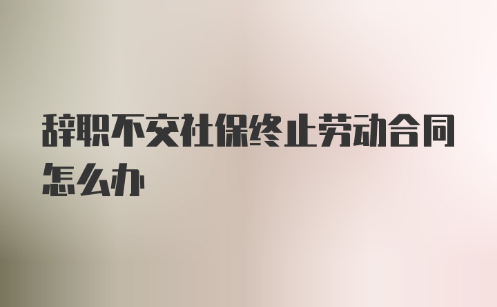 辞职不交社保终止劳动合同怎么办