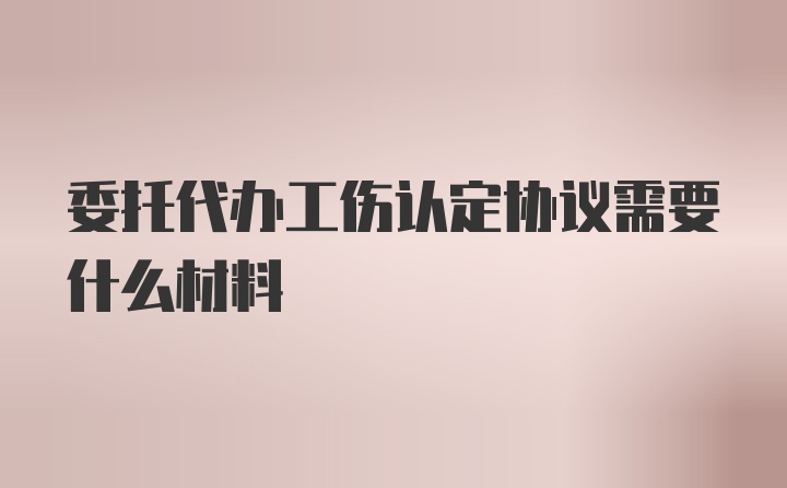 委托代办工伤认定协议需要什么材料