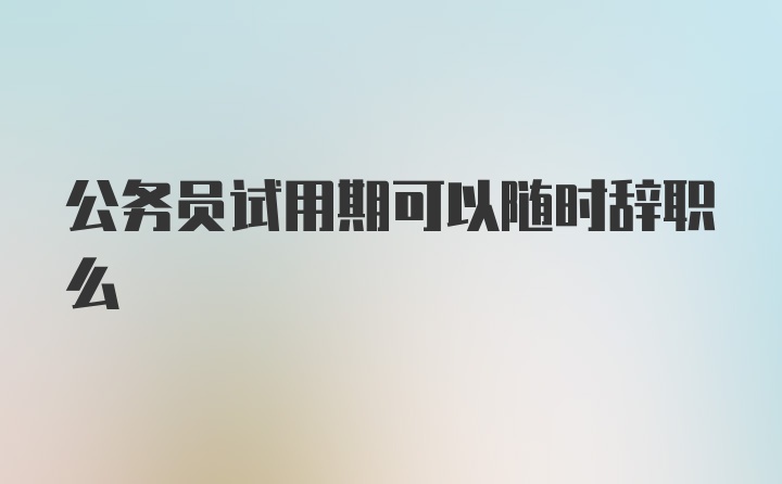 公务员试用期可以随时辞职么