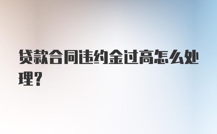 贷款合同违约金过高怎么处理？