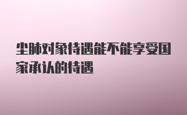 尘肺对象待遇能不能享受国家承认的待遇