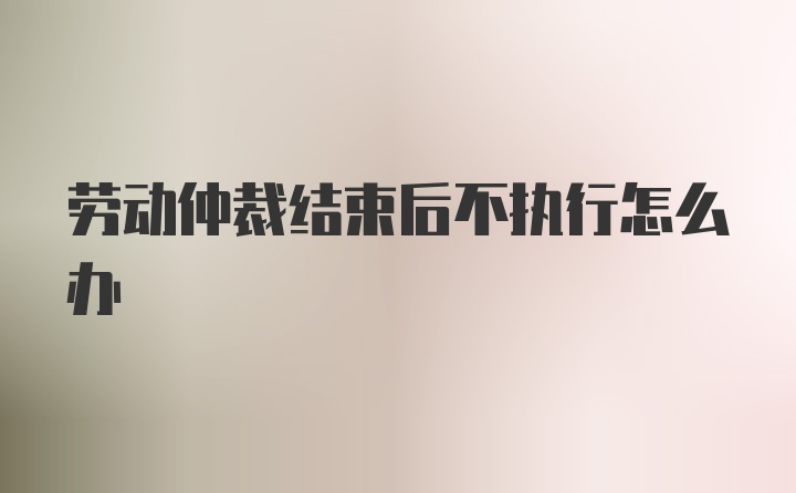 劳动仲裁结束后不执行怎么办