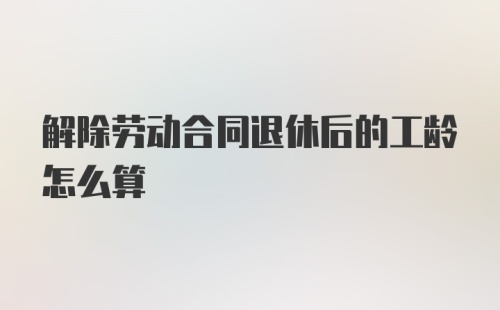 解除劳动合同退休后的工龄怎么算