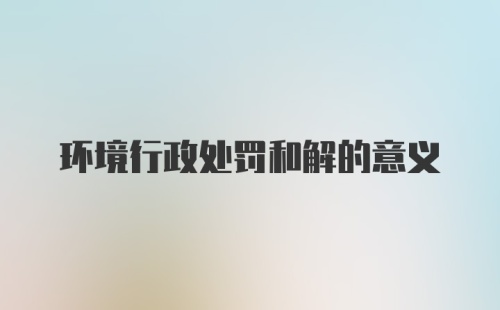 环境行政处罚和解的意义