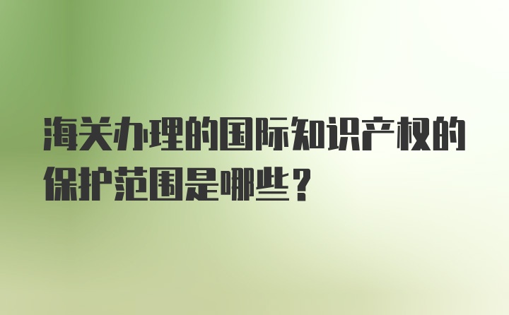 海关办理的国际知识产权的保护范围是哪些？