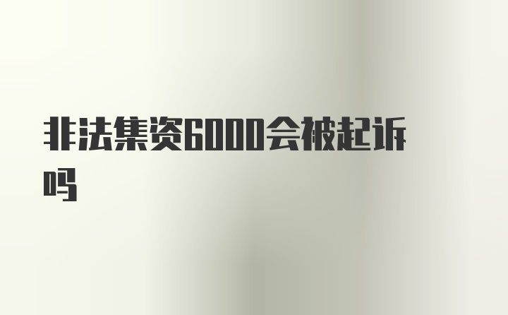 非法集资6000会被起诉吗