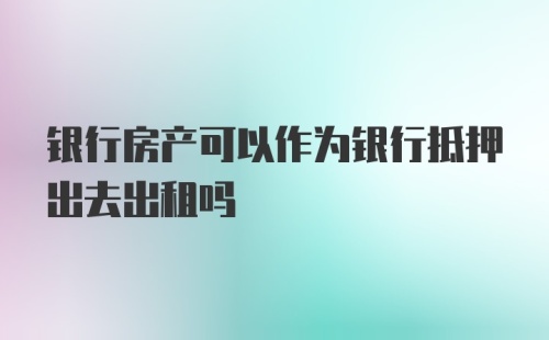 银行房产可以作为银行抵押出去出租吗