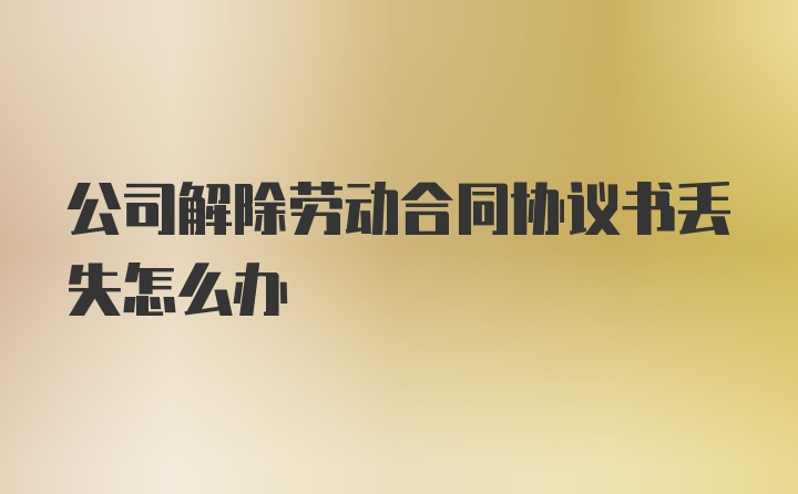 公司解除劳动合同协议书丢失怎么办