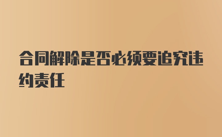 合同解除是否必须要追究违约责任