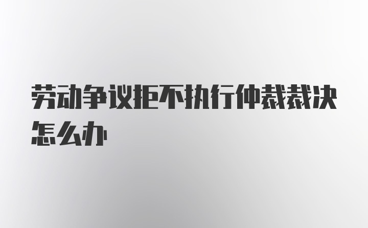 劳动争议拒不执行仲裁裁决怎么办