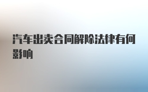 汽车出卖合同解除法律有何影响