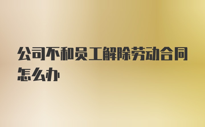 公司不和员工解除劳动合同怎么办