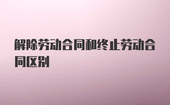 解除劳动合同和终止劳动合同区别