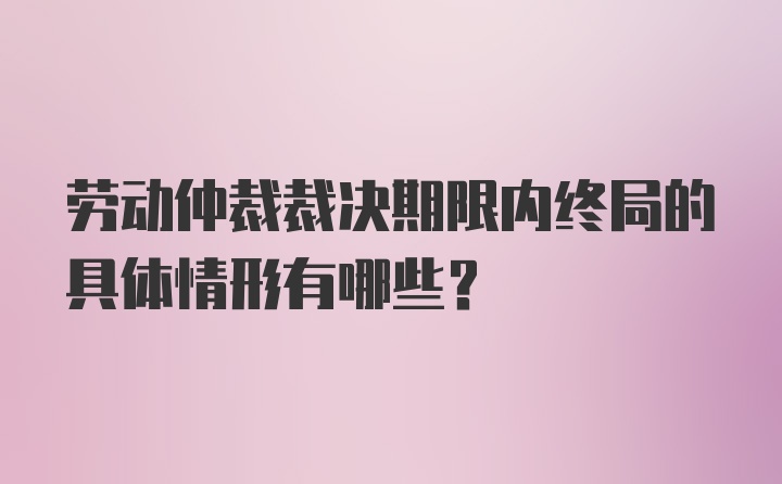 劳动仲裁裁决期限内终局的具体情形有哪些？