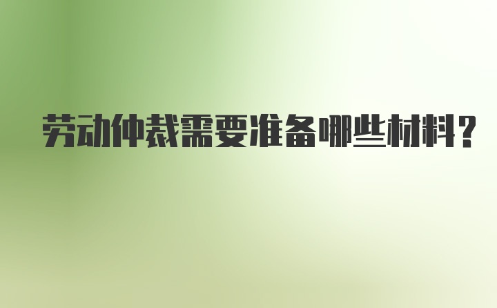 劳动仲裁需要准备哪些材料?