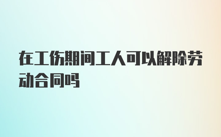 在工伤期间工人可以解除劳动合同吗