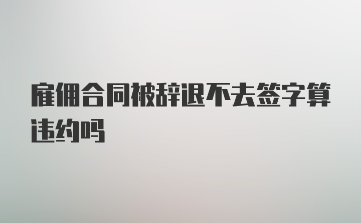 雇佣合同被辞退不去签字算违约吗