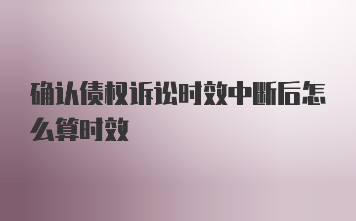 确认债权诉讼时效中断后怎么算时效