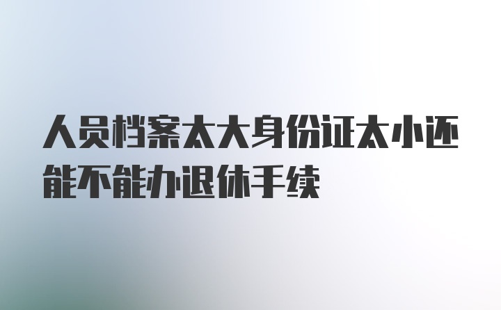 人员档案太大身份证太小还能不能办退休手续