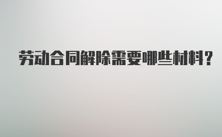 劳动合同解除需要哪些材料?