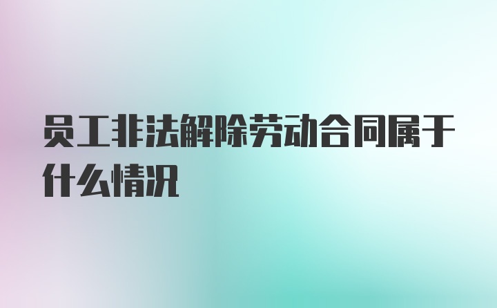 员工非法解除劳动合同属于什么情况