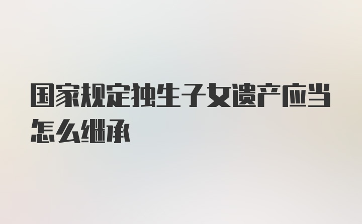 国家规定独生子女遗产应当怎么继承