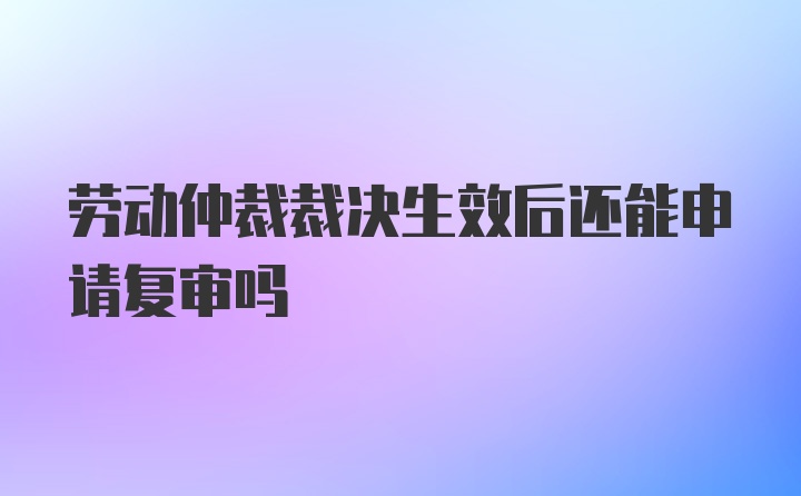 劳动仲裁裁决生效后还能申请复审吗