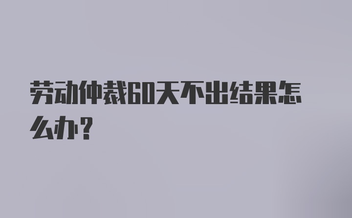 劳动仲裁60天不出结果怎么办？