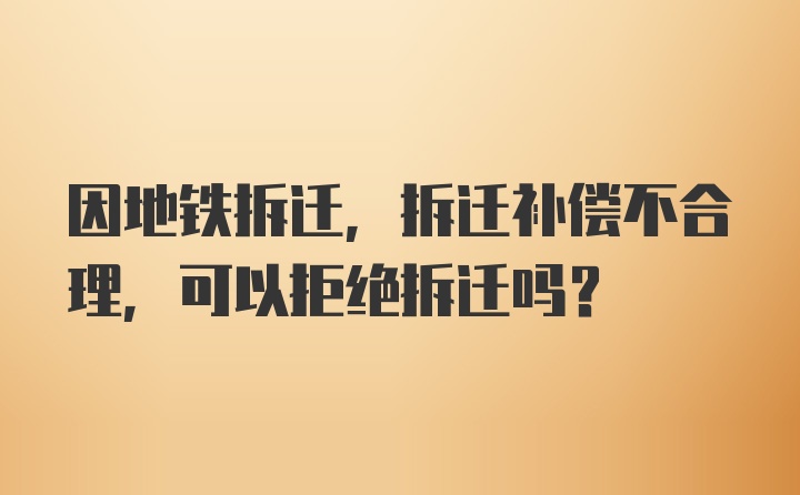 因地铁拆迁，拆迁补偿不合理，可以拒绝拆迁吗？