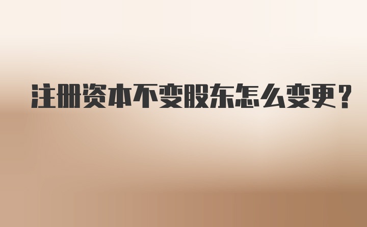 注册资本不变股东怎么变更？