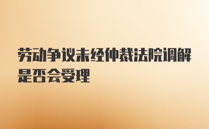 劳动争议未经仲裁法院调解是否会受理