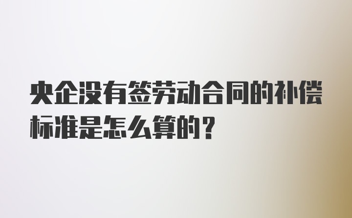 央企没有签劳动合同的补偿标准是怎么算的？