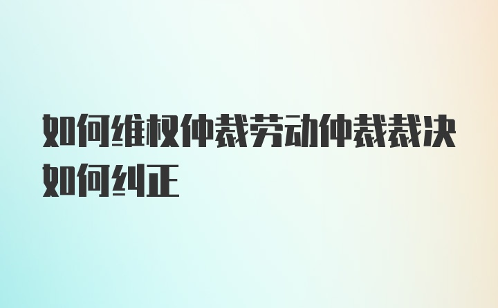 如何维权仲裁劳动仲裁裁决如何纠正