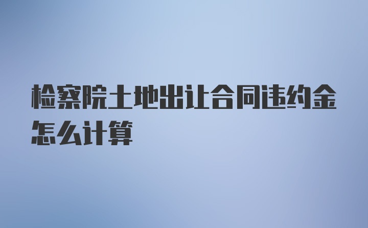 检察院土地出让合同违约金怎么计算