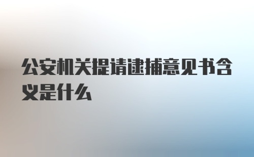 公安机关提请逮捕意见书含义是什么