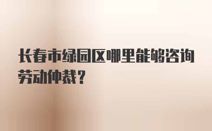 长春市绿园区哪里能够咨询劳动仲裁？