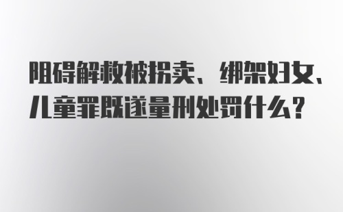 阻碍解救被拐卖、绑架妇女、儿童罪既遂量刑处罚什么？