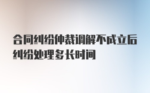 合同纠纷仲裁调解不成立后纠纷处理多长时间