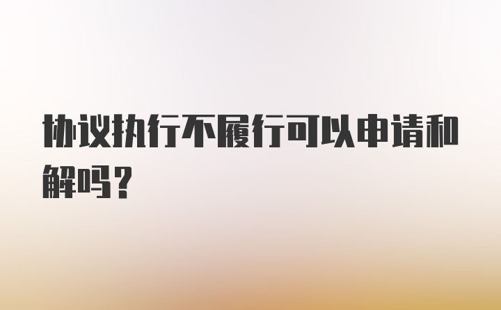 协议执行不履行可以申请和解吗？