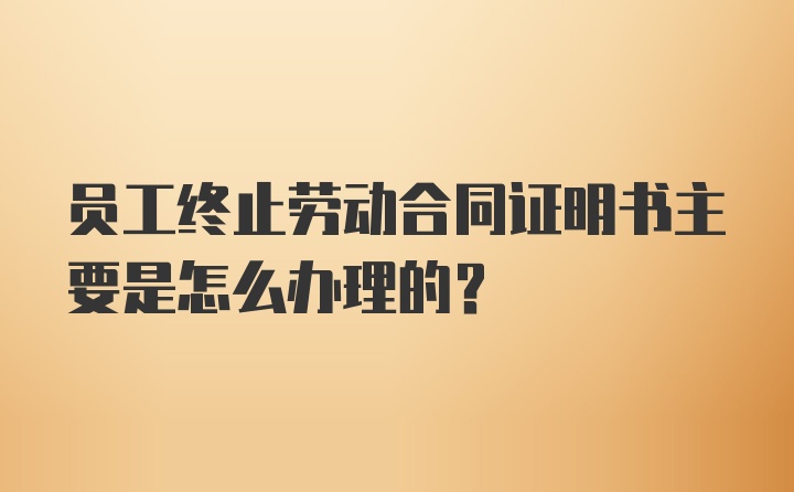 员工终止劳动合同证明书主要是怎么办理的？