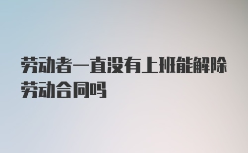 劳动者一直没有上班能解除劳动合同吗