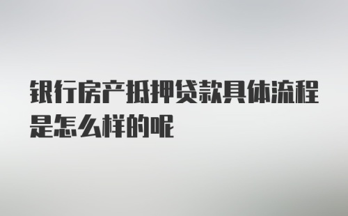 银行房产抵押贷款具体流程是怎么样的呢