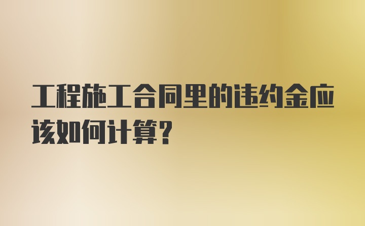 工程施工合同里的违约金应该如何计算？